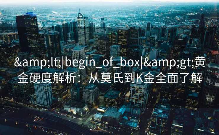 &lt;|begin_of_box|&gt;黄金硬度解析：从莫氏到K金全面了解