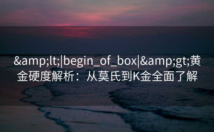 &lt;|begin_of_box|&gt;黄金硬度解析：从莫氏到K金全面了解