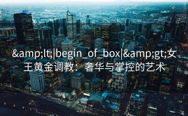 &lt;|begin_of_box|&gt;女王黄金调教：奢华与掌控的艺术