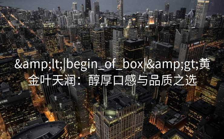 &lt;|begin_of_box|&gt;黄金叶天润：醇厚口感与品质之选