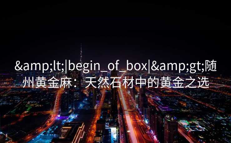 &lt;|begin_of_box|&gt;随州黄金麻：天然石材中的黄金之选
