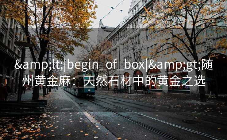 &lt;|begin_of_box|&gt;随州黄金麻：天然石材中的黄金之选